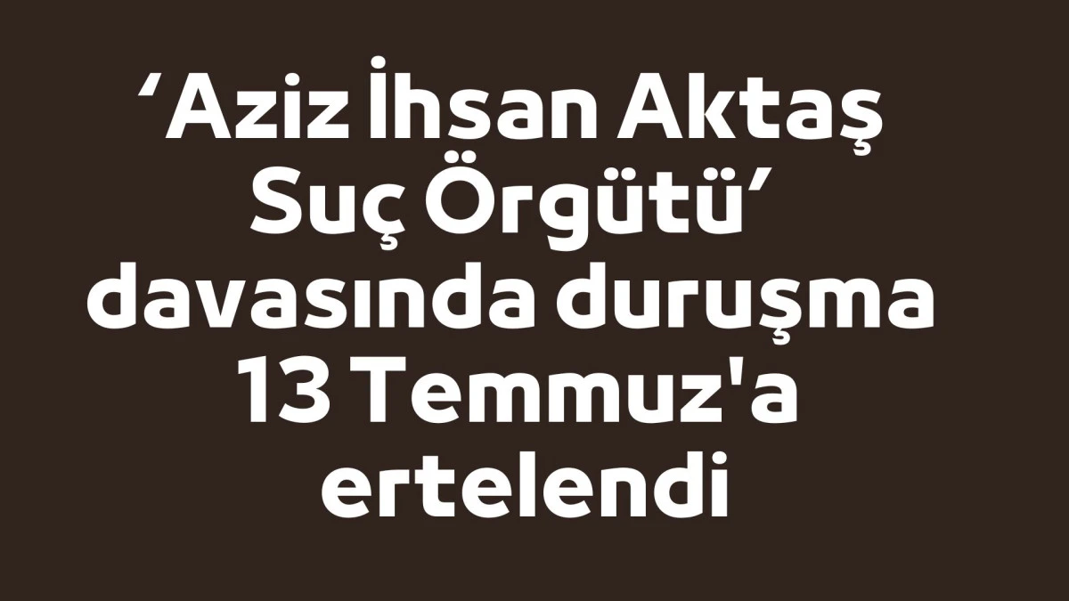 &lsquo;Aziz İhsan Aktaş Su&ccedil; &Ouml;rg&uuml;t&uuml;&rsquo; davasında duruşma 13 Temmuz'a ertelendi