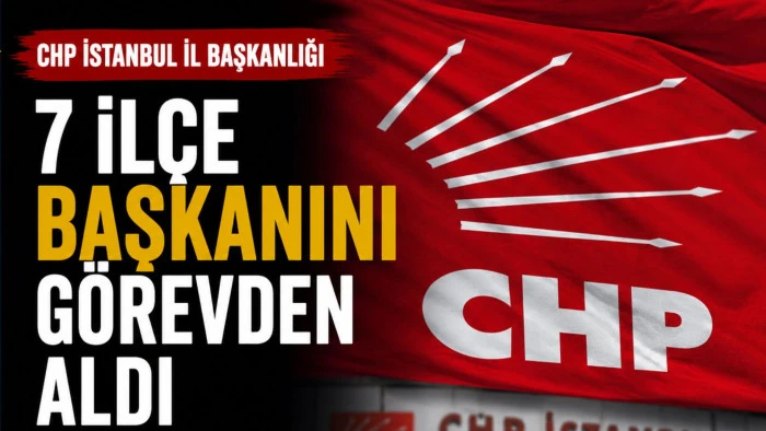 CHP İstanbul İl Başkanlığı 7 il&ccedil;e başkanını g&ouml;revden aldı