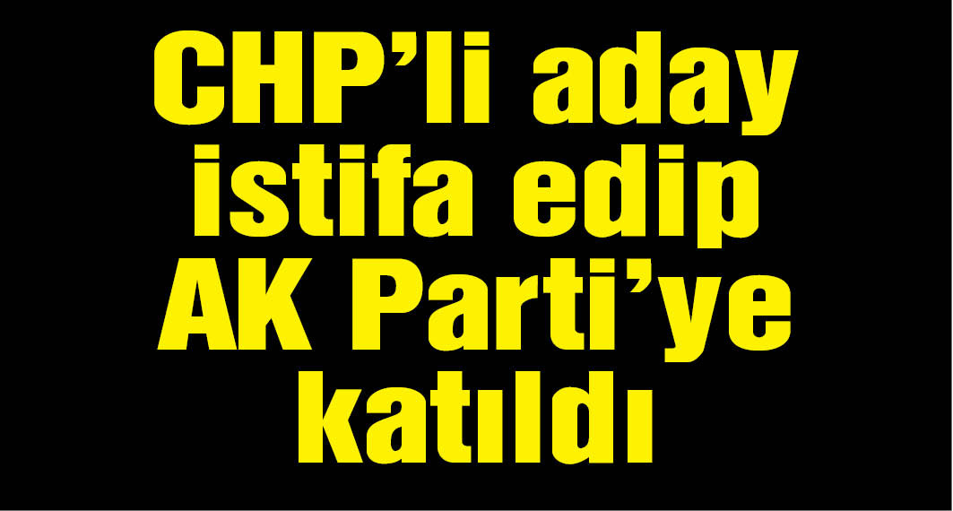 CHP'li aday istifa edip AK Parti'ye katıldı