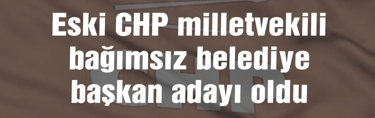 Eski CHP milletvekili bağımsız belediye başkan adayı oldu