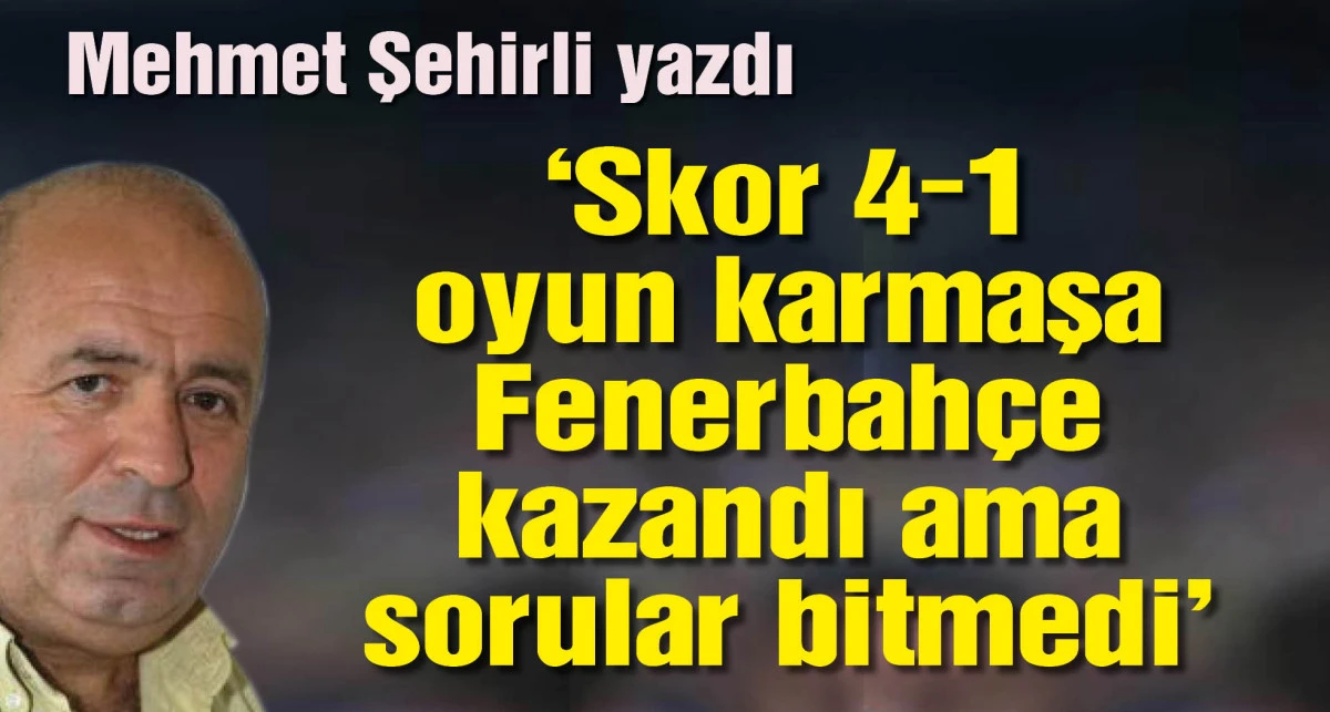 Fenerbahçe kazandı usta yazar Mehmet Şehirli yazdı: Skor 4-1, Oyun Karmaşa: Fenerbahçe Kazandı, Sorular Bitmedi