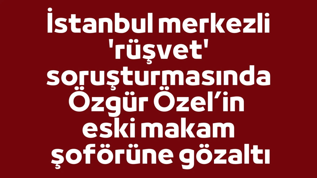 İstanbul merkezli 'r&uuml;şvet' soruşturmasında &Ouml;zg&uuml;r &Ouml;zel&rsquo;in eski makam şof&ouml;r&uuml;ne g&ouml;zaltı