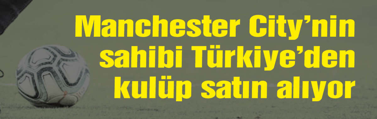 Manchester City'nin sahibi Türkiye'den kulüp satın alıyor