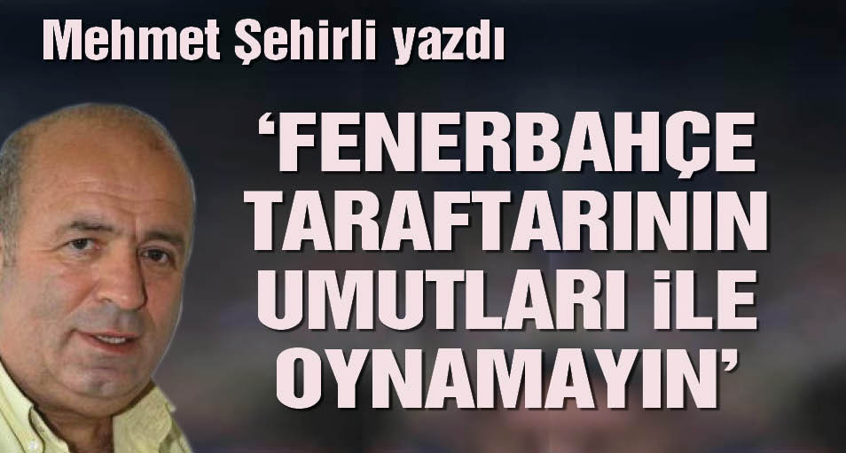 Mehmet Şehirli yazdı: Fenerbahçe taraftarının umutları ile oynamayın