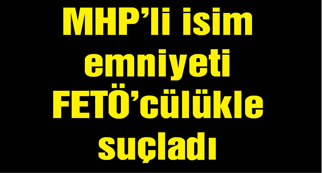MHP'li isim emniyeti FETÖ'cülükle suçladı