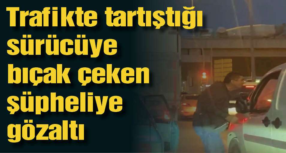 Trafikte tartıştığı sürücüye bıçak çeken şüpheliye gözaltı